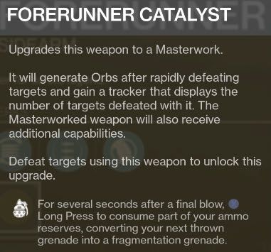 Destiny 2 FORERUNNER CATALYST Upgrades this weapon to a Masterwork. It will generate Orbs after rapidly defeating targets and gain a tracker that displays the number of targets defeated with it. The Masterworked weapon will also receive additional capabilities. Defeat targets using this weapon to unlock this upgrade. For several seconds after a final blow, I Long Press to consume part of your ammo reserves, converting your next thrown grenade into a fragmentation grenade