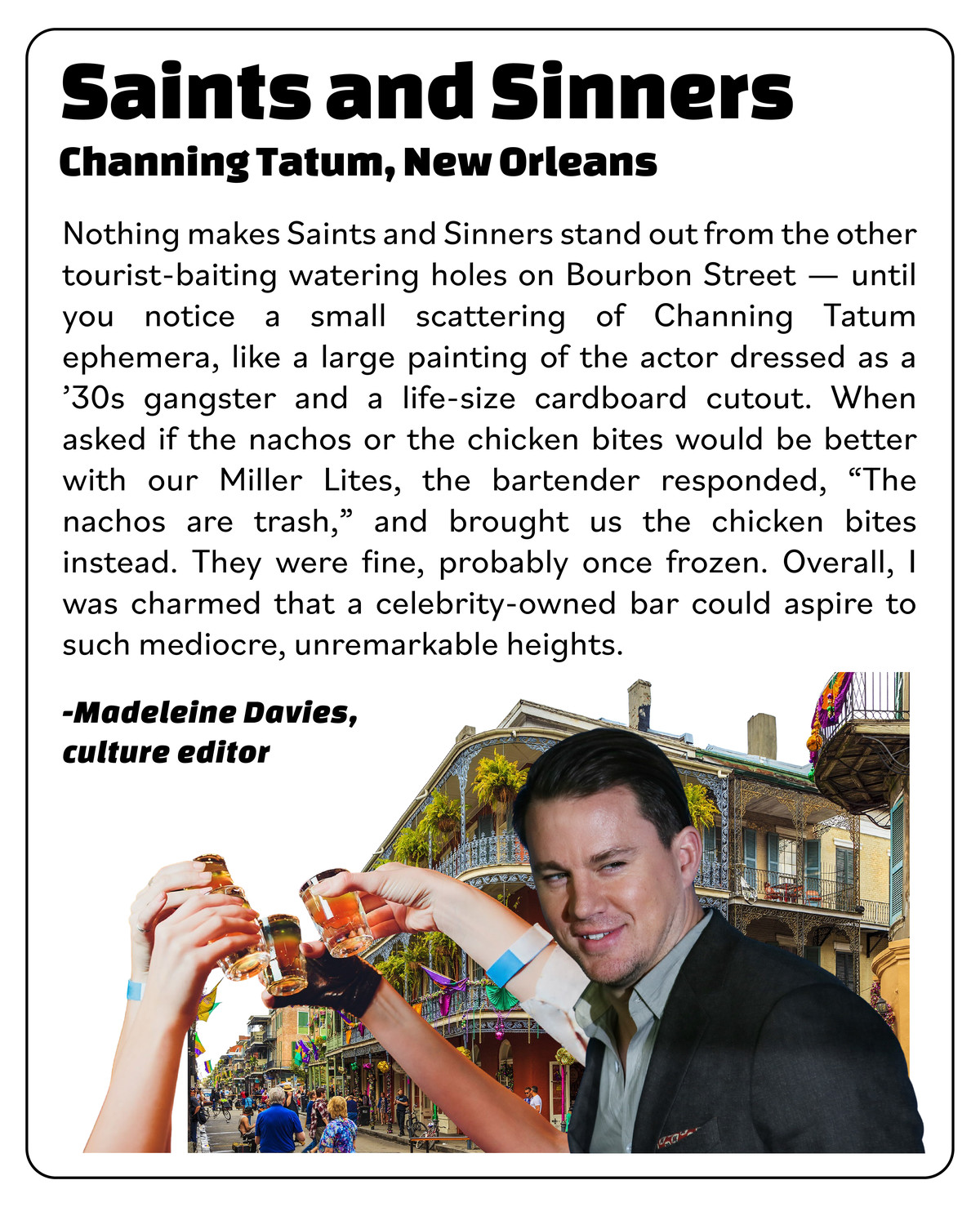 Sidebar review of Channing Tatum’s Saints and Sinners, NOLA: “Nothing makes this bar stand out from the other tourist-baiting watering holes on Bourbon Street, until you notice a scattering of Tatum ephemera, like a painting of the actor dressed as a ‘30s gangster. When asked if nachos or chicken bites would be better with our Miller Lites, the bartender responded, ‘Nachos are trash,’ and brought us the chicken. It was fine, probably once frozen. Overall, a charmingly mediocre experience.”