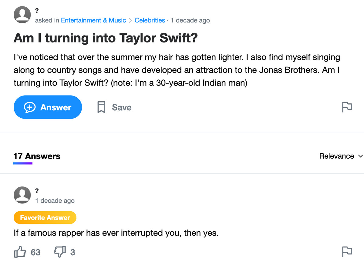 Yahoo Answers post: Am I turning into Taylor Swift? I’ve noticed that over the summer my hair has gotten lighter. I also find myself singing along to country songs and have developed an attraction to the Jonas Brothers. Am I turning into Taylor Swift? (note: I’m a 30-year-old Indian man)