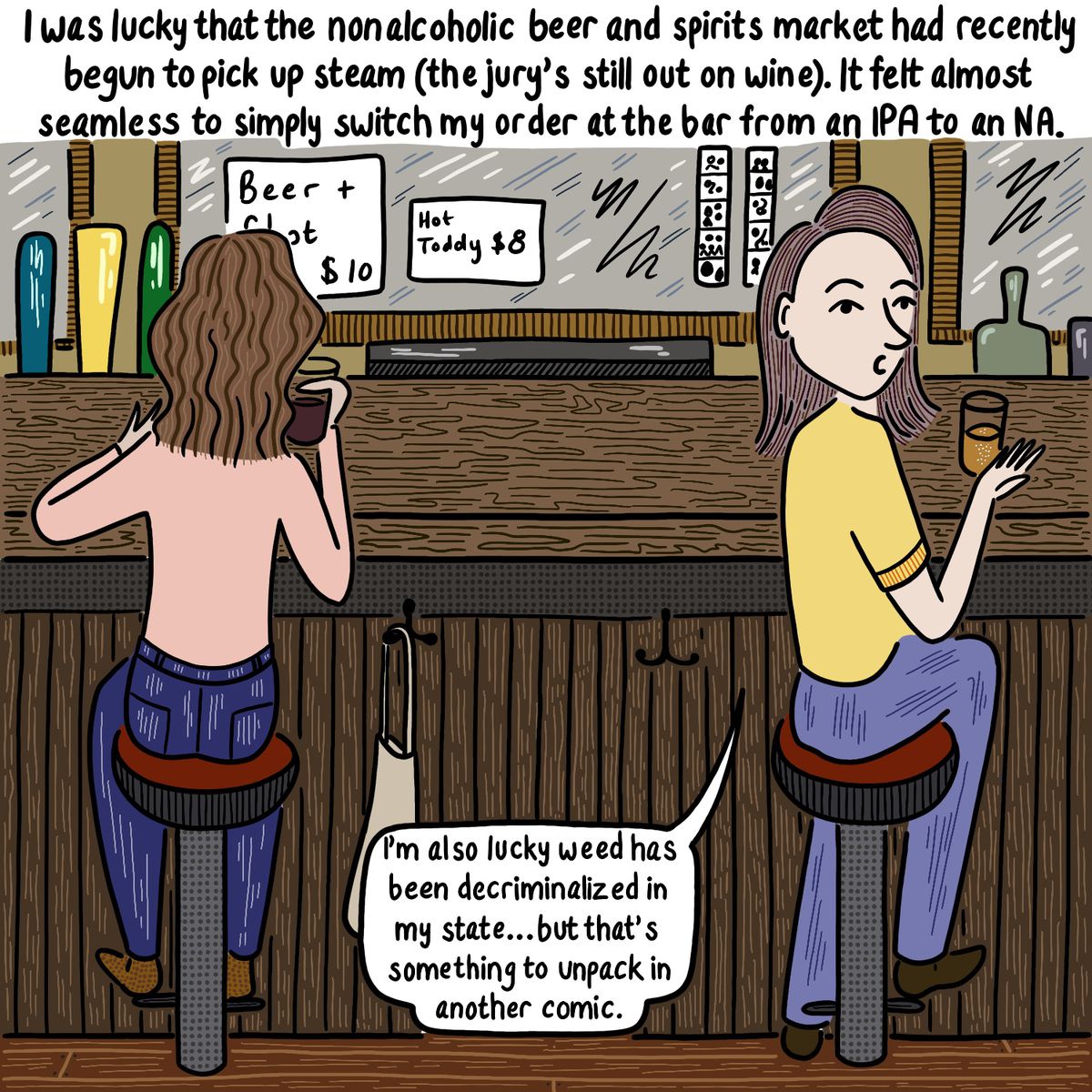 Woman sitting at a bar, turning over her shoulder to face the reader. Caption reads “I was lucky that the nonalcoholic beer and spirits market had recently begun to pick up steam (the jury’s still out on wine). It felt almost seamless to simply switch my order at the bar from an IPA to an NA.” The woman says, “I’m also lucky weed has been decriminalized in my state…but that’s something to unpack in another comic.”