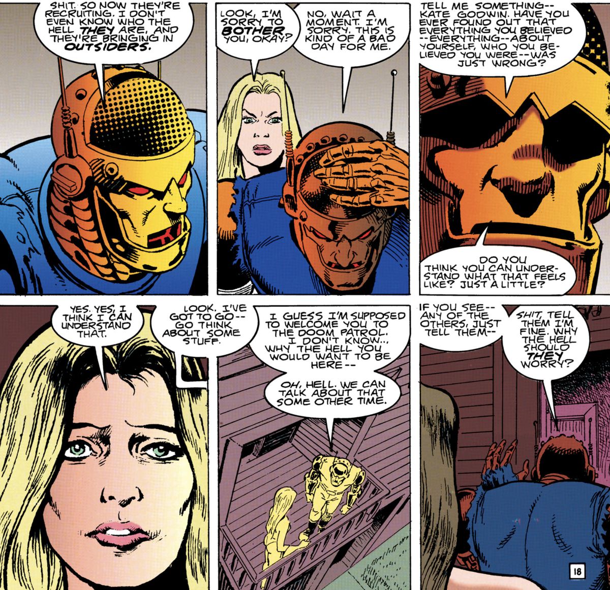 Robotman rebuffs Kate Godwin at first for being an outsider to the team, but as they talk he apologizes. He asks “Have you ever found out that everything you believed [...] about yourself [...] was just wrong?” With an understanding expression, she replies “Yes. Yes, I think I can understand that,” in Doom Patrol #71 (1993). 