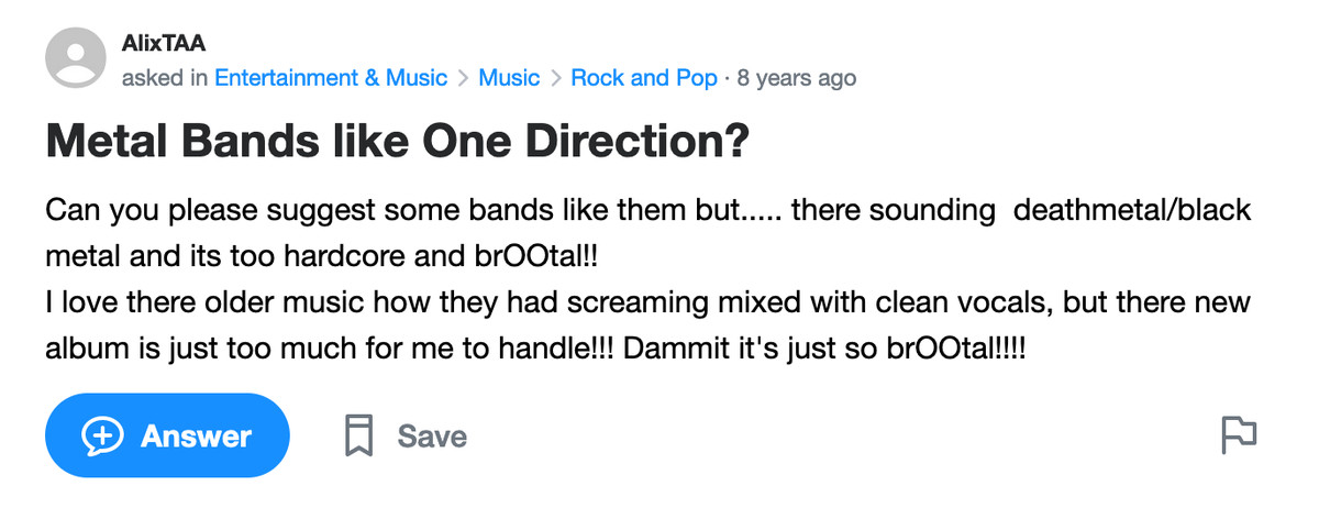 Yahoo Answers post: Metal Bands like One Direction? Can you please suggest some bands like them but..... there sounding deathmetal/black metal and its too hardcore and brOOtal!! I love there older music how they had screaming mixed with clean vocals, but there new album is just too much for me to handle!!! Dammit it’s just so brOOtal!!!!