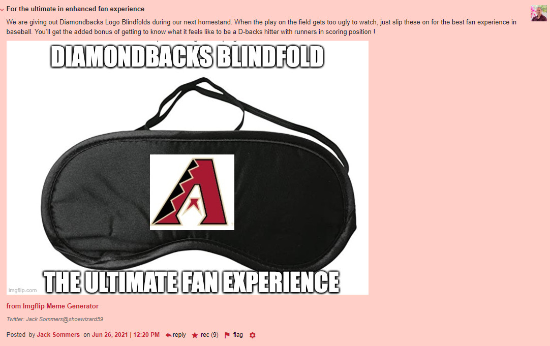 For the ultimate in enhanced fan experience We are giving out Diamondbacks Logo Blindfolds during our next homestand. When the play on the field gets too ugly to watch, just slip these on for the best fan experience in baseball. Youll get the added bonus of getting to know what it feels like to be a D-backs hitter with runners in scoring position! This quote is followed by a picture of a sleepmask with a Diamondbacks logo printed and the caption Diamondbacks blindfold the ultimate fan experience