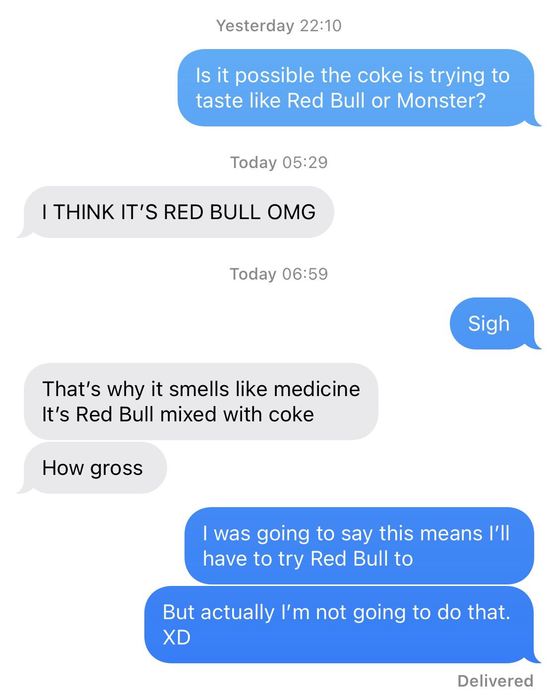  “Is it imaginable  the coke is trying to sensation  similar  Red Bull oregon  Monster?” “I deliberation  it’s Red Bull OMG.” “Sigh” “That’s wherefore  it smells similar  medicine. It’s Red Bull mixed with coke. How gross.” “I was going to accidental    this means I’ll person  to effort   Red Bull too. But really  I’m not going to bash  that.”