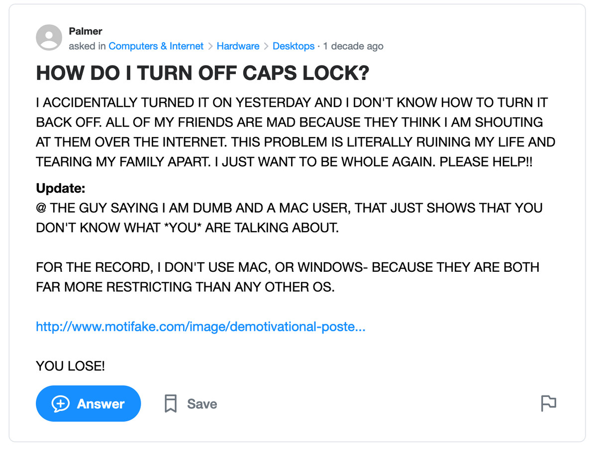 Yahoo Answers post: HOW DO I TURN OFF CAPS LOCK? I ACCIDENTALLY TURNED IT ON YESTERDAY AND I DON’T KNOW HOW TO TURN IT BACK OFF. ALL OF MY FRIENDS ARE MAD BECAUSE THEY THINK I AM SHOUTING AT THEM OVER THE INTERNET. THIS PROBLEM IS LITERALLY RUINING MY LIFE AND TEARING MY FAMILY APART. I JUST WANT TO BE WHOLE AGAIN. PLEASE HELP!!