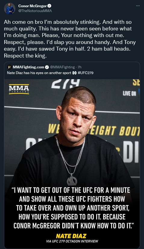 Conor McGregor: Ah come on bro I’m absolutely stinking. And with so much quality. This has never been seen before what I’m doing man. Please, Your nothing with out me. Respect, please. I’d slap you around handy. And Tony easy. I’d have sawed Tony in half. 2 ham ball heads. Respect the king.