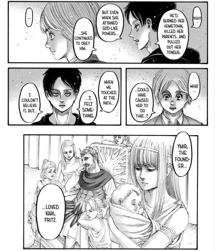 Eren tells Armin that Ymir Fritz, the first Titan, loved her royal husband Karl Fritz enough to die for him, even after he burned her village, killed her parents, and pulled out her tongue, in Attack on Titan, Kodansha (2021). 