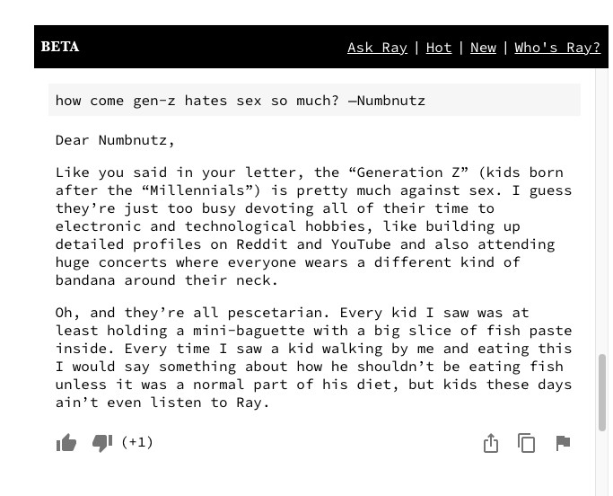 The RayBot interface, with a question from user “numbnutz” (why does Gen Z hate sex so much?) and an answer from RayBot: “Dear Numnutz, As you said in the letter, 'Generation Z' ' [...] is pretty much against sex.  I guess they are too busy to spend all their time on [...] attend big concerts where people wear a different kind of bandana around their necks.  Oh, and they're all pescetarians.  Every child I see at least holds a small baguette with a large slice of fish cake inside.”