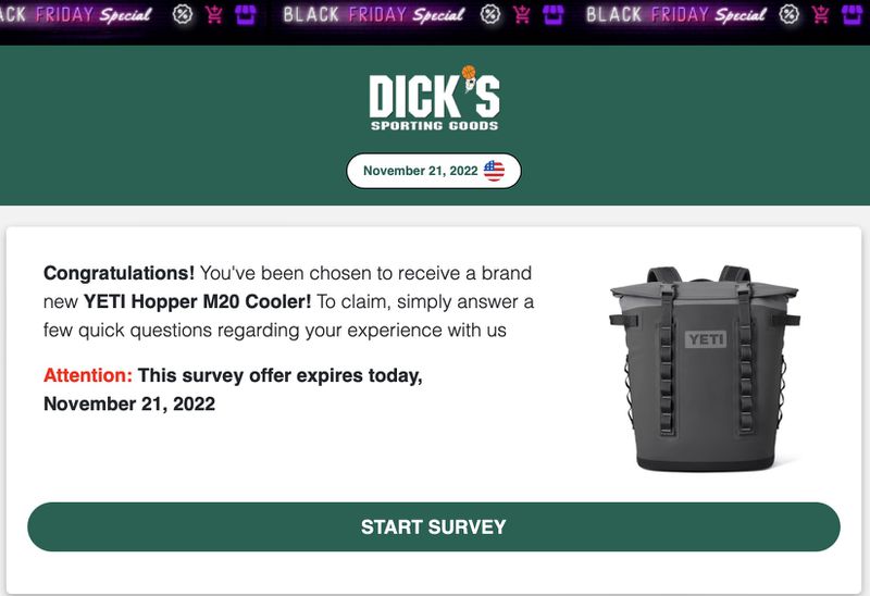 An example of a scam website claiming to offer a prize from Dick’s Sporting Goods. It has a picture of a Yeti cooler and reads, “Dick’s Sporting Goods, November 21, 2022. Congratulations! You’ve been chosen to receive a brand new Yeti M20 Cooler! To claim, simply answer a few quick questions regarding your experience with us. Attention, this survey offer expires today, November 21, 2022. Start survey.”