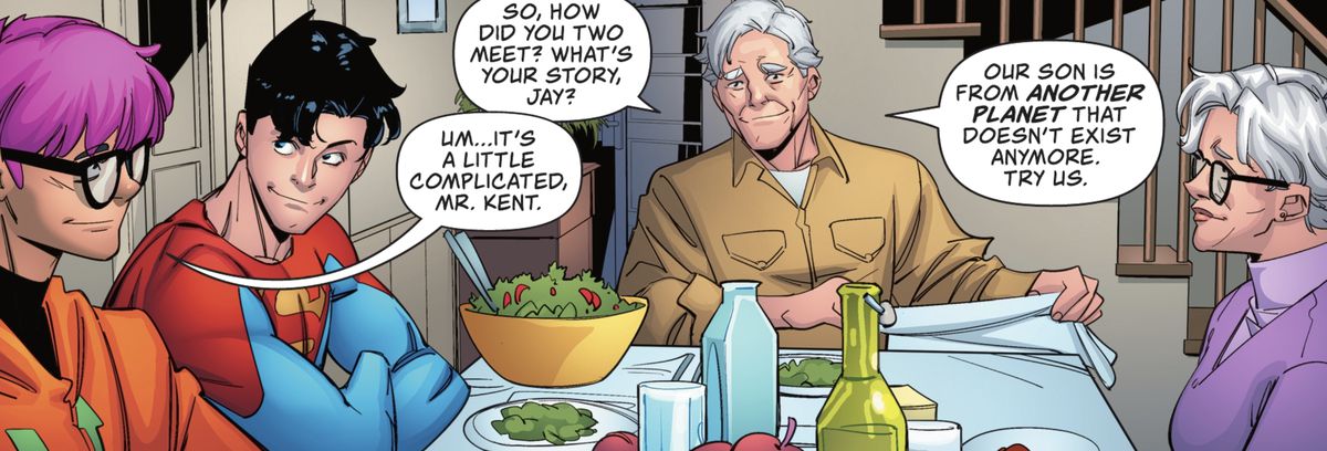 At dinner with his grandson and his grandson’s newest friend (soon to be boyfriend), Pa Kent asks Jay Nakamura “What’s your story?” Jay tells him it’s a little complicated, with a smile. “Our son is from another planet that doesn’t exist anymore,” Pa replies. “Try us,” in Superman: Son of Kal-El #4 (2021). 