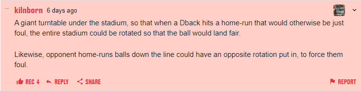 A giant turntable under the stadium, so that when a Dback hits a home-run that would otherwise be just foul, the entire stadium could be rotated so that the ball would land fair. Likewise, opponent home-runs balls down the line could have an opposite rotation put in, to force them foul.