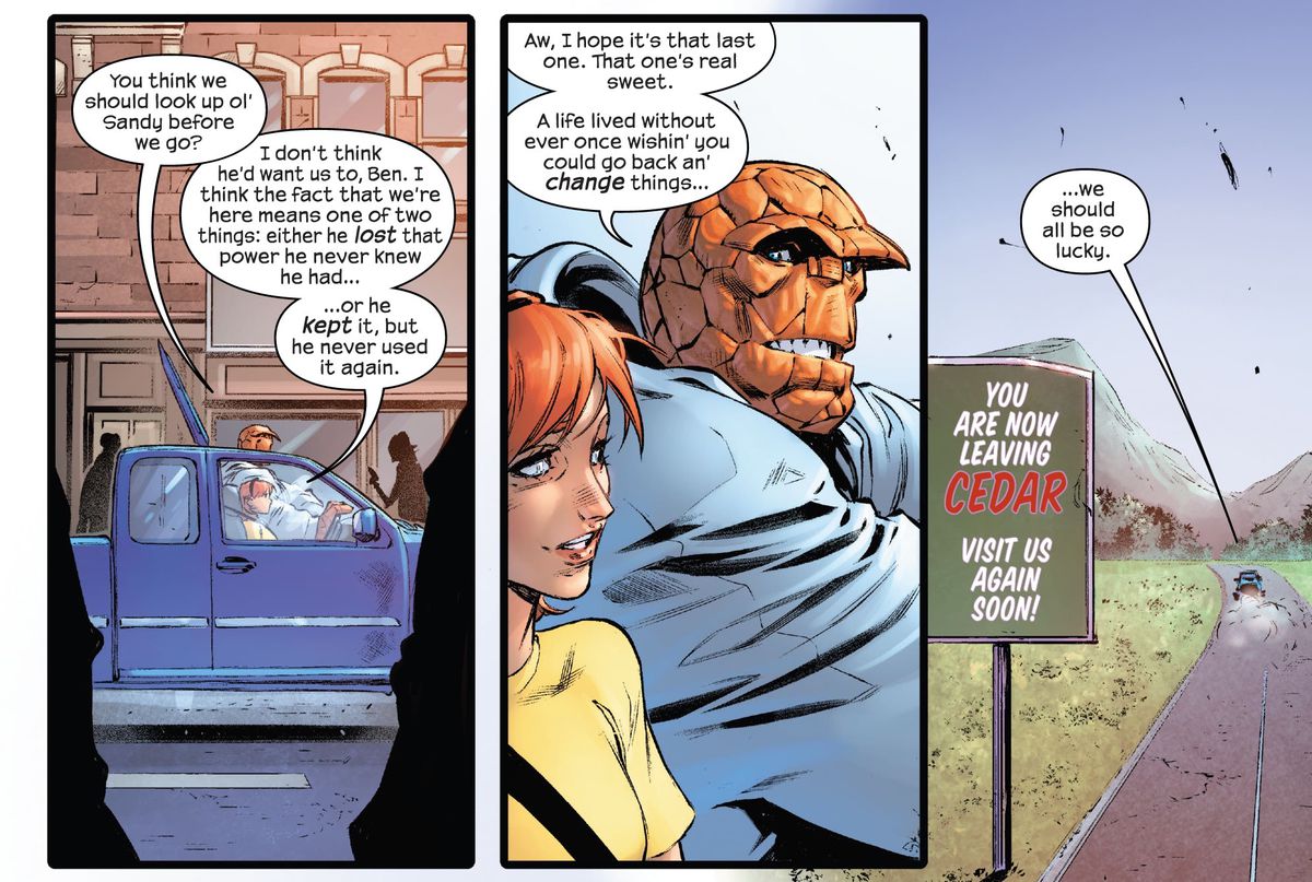 Alicia Masters and Ben Grimm/The Thing get in their truck and drive out of the town of Cedar, talking about a guy named Sandy. Ben says that the fact that they’re here is proof that Sandy either lost his superpower or never used it again, but he’d prefer to think it’s the latter. “A life lived without ever once wishin’ you could go back an’ change things... we should all be so lucky,” in Fantastic Four #1 (2022). 
