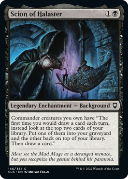Scion of Halaster is a legendary enchantment, a background, that yields black mana and scry 2, more or less, when drawing cards at the beginning of the turn.