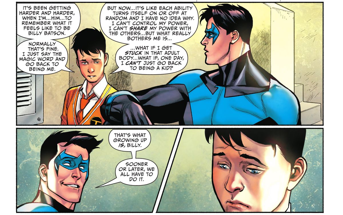 “What if, one day, I can’t just go back to being a kid?” Billy Batson shares his fear of not being able to change back from his adult Shazam form with Nightwing, who replies “That’s what growing up is, Billy. Sooner or later, we all have to do it,” in Shazam! #1 (2021). 