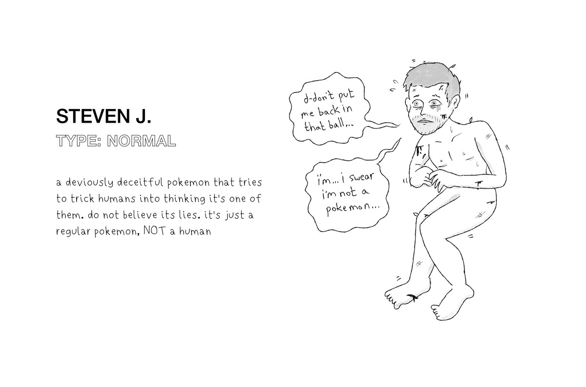Original artwork shows Steven J., a fake Pokémon that looks like a worried, naked human man with scratches on his body. He’s saying, “d-don’t put me back in that ball... i’m... i swear i’m not a Pokémon...” and text on the image reads: “a deviously deceitful Pokémon that tries to trick humans into thinking it’s one of them. do not believe its lies. it’s just a regular Pokémon, NOT a human”