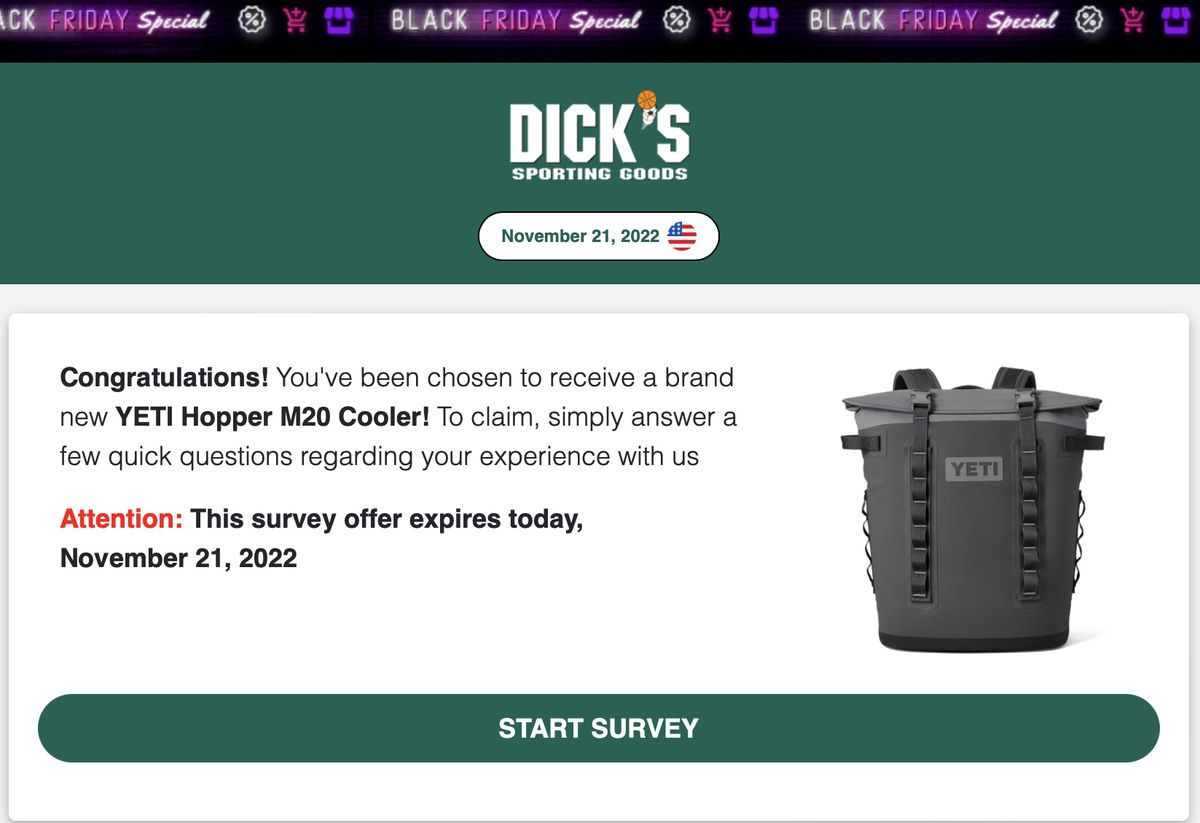 An example of a scam website that claims to offer prizes from Dick's Sporting Goods  It features a picture of a Yeti cooler and reads, “Dick's Sporting Goods, November 21, 2022.  Congratulations!  You've been chosen to receive the brand new Yeti M20 Cooler!  To claim, answer a few quick questions about your experience with us.  Attention, this survey offer expires today, November 21, 2022.  Start survey.”