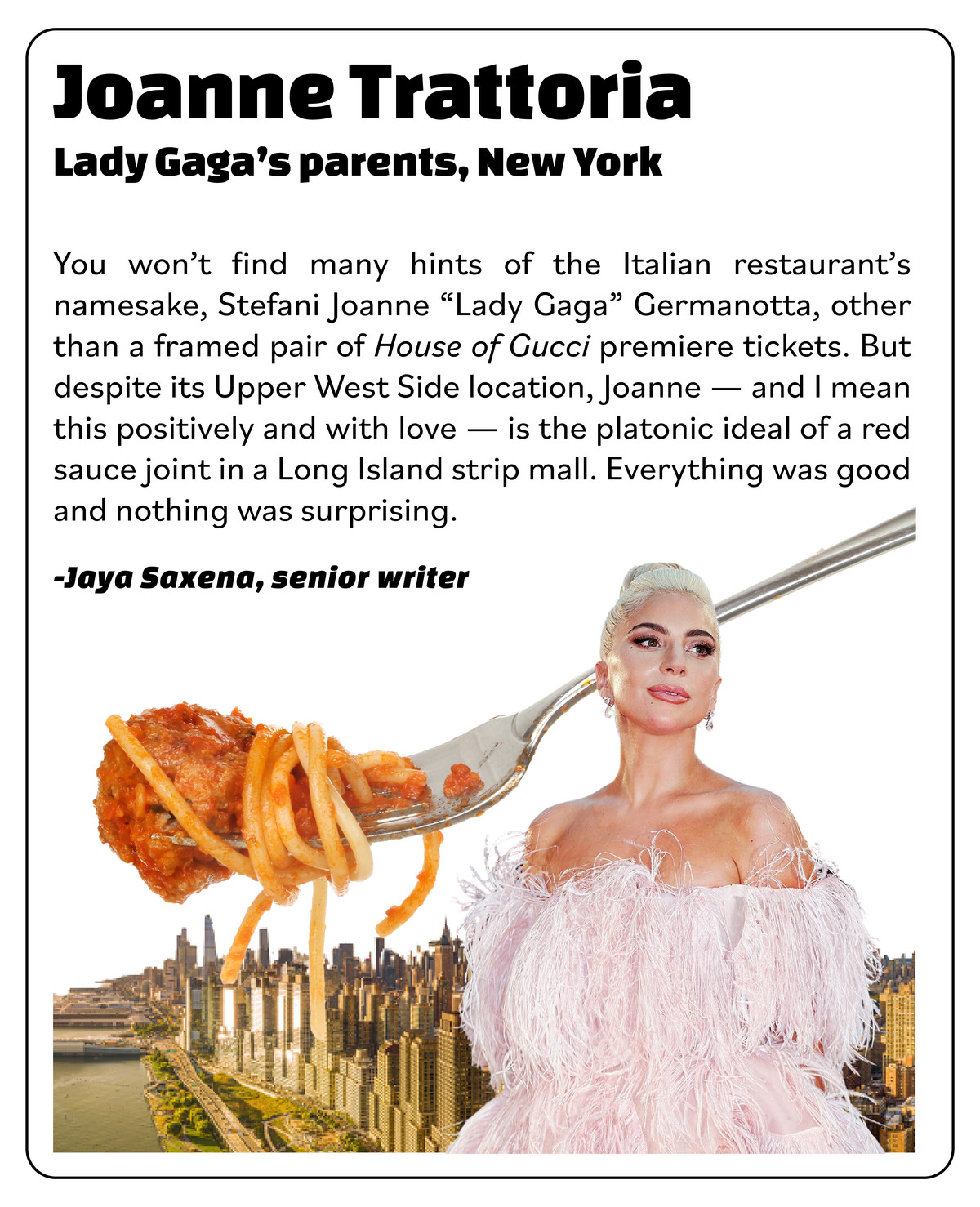 Sidebar review of Joanne Trattoria, owned by Lady Gaga’s parents, NYC: “You won’t find many hints of the restaurant’s namesake, Stefani Joanne ‘Lady Gaga’ Germanotta, other than a framed pair of ‘House of Gucci’ premiere tickets. Despite its Upper West Side location, Joanne — and I mean this positively and with love — is the platonic ideal of a red sauce joint in a Long Island strip mall. Everything was good and nothing was surprising.”