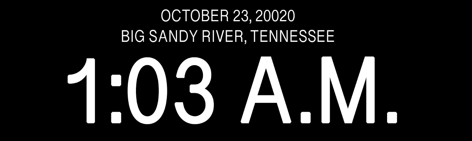 “OCTOBER 23, 20020. BIG SANDY RIVER, TENNESSEE. 1:03 A.M.”