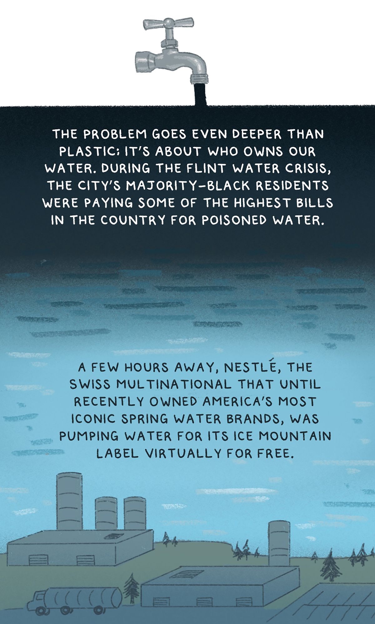 “The problem goes even deeper than plastic; it’s about who owns our water. During the Flint water crisis, the city’s majority-Black residents were paying some of the highest bills in the country for poisoned water.&nbsp;A few hours away, Nestlé, the Swiss multinational that until recently owned America’s most iconic spring water brands, was pumping water for its Ice Mountain label virtually for free.” Drawing of a faucet pouring black water over Detroit.